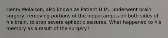 Henry Molaison, also known as Patient H.M., underwent brain surgery, removing portions of the hippocampus on both sides of his brain, to stop severe epileptic seizures. What happened to his memory as a result of the surgery?