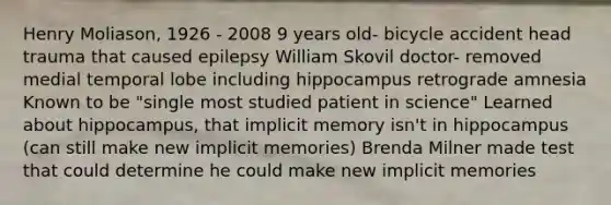 Henry Moliason, 1926 - 2008 9 years old- bicycle accident head trauma that caused epilepsy William Skovil doctor- removed medial temporal lobe including hippocampus retrograde amnesia Known to be "single most studied patient in science" Learned about hippocampus, that implicit memory isn't in hippocampus (can still make new implicit memories) Brenda Milner made test that could determine he could make new implicit memories