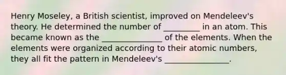 Henry Moseley, a British scientist, improved on Mendeleev's theory. He determined the number of _________ in an atom. This became known as the _______________ of the elements. When the elements were organized according to their atomic numbers, they all fit the pattern in Mendeleev's ________________.