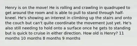 Henry is on the move! He is rolling and crawling in quadruped to get around the room and is able to pull to stand through half-kneel. He's showing an interest in climbing up the stairs and onto the couch but can't quite coordinate the movement just yet. He's also still needing to hold onto a surface once he gets to standing but is quick to cruise in either direction. How old is Henry? 11 months 10 months 8 months 9 months