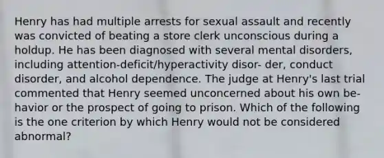 Henry has had multiple arrests for sexual assault and recently was convicted of beating a store clerk unconscious during a holdup. He has been diagnosed with several mental disorders, including attention-deficit/hyperactivity disor- der, conduct disorder, and alcohol dependence. The judge at Henry's last trial commented that Henry seemed unconcerned about his own be- havior or the prospect of going to prison. Which of the following is the one criterion by which Henry would not be considered abnormal?