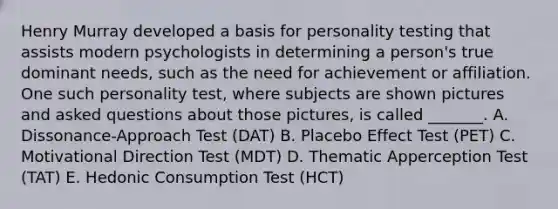 Henry Murray developed a basis for personality testing that assists modern psychologists in determining a​ person's true dominant​ needs, such as the need for achievement or affiliation. One such personality​ test, where subjects are shown pictures and asked questions about those​ pictures, is called​ _______. A. ​Dissonance-Approach Test​ (DAT) B. Placebo Effect Test​ (PET) C. Motivational Direction Test​ (MDT) D. Thematic Apperception Test​ (TAT) E. Hedonic Consumption Test​ (HCT)