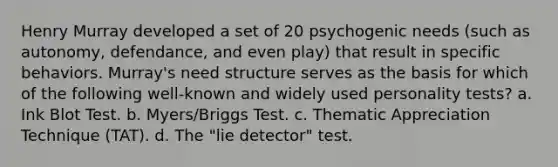 Henry Murray developed a set of 20 psychogenic needs (such as autonomy, defendance, and even play) that result in specific behaviors. Murray's need structure serves as the basis for which of the following well-known and widely used personality tests? a. Ink Blot Test. b. Myers/Briggs Test. c. Thematic Appreciation Technique (TAT). d. The "lie detector" test.