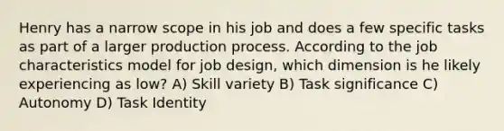 Henry has a narrow scope in his job and does a few specific tasks as part of a larger production process. According to the job characteristics model for job design, which dimension is he likely experiencing as low? A) Skill variety B) Task significance C) Autonomy D) Task Identity