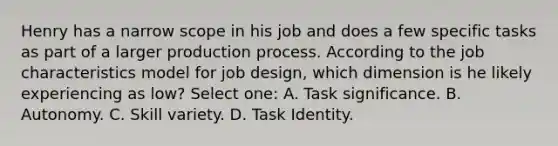 Henry has a narrow scope in his job and does a few specific tasks as part of a larger production process. According to the job characteristics model for job design, which dimension is he likely experiencing as low? Select one: A. Task significance. B. Autonomy. C. Skill variety. D. Task Identity.