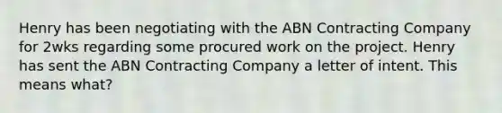 Henry has been negotiating with the ABN Contracting Company for 2wks regarding some procured work on the project. Henry has sent the ABN Contracting Company a letter of intent. This means what?