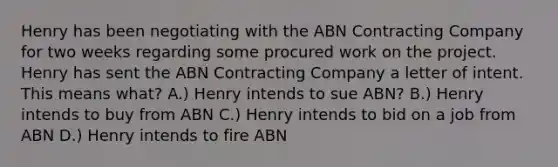 Henry has been negotiating with the ABN Contracting Company for two weeks regarding some procured work on the project. Henry has sent the ABN Contracting Company a letter of intent. This means what? A.) Henry intends to sue ABN? B.) Henry intends to buy from ABN C.) Henry intends to bid on a job from ABN D.) Henry intends to fire ABN