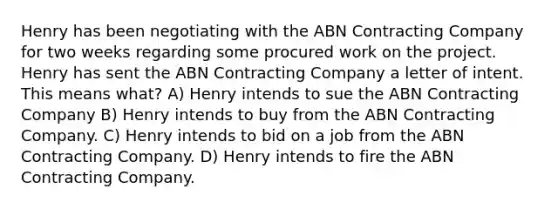 Henry has been negotiating with the ABN Contracting Company for two weeks regarding some procured work on the project. Henry has sent the ABN Contracting Company a letter of intent. This means what? A) Henry intends to sue the ABN Contracting Company B) Henry intends to buy from the ABN Contracting Company. C) Henry intends to bid on a job from the ABN Contracting Company. D) Henry intends to fire the ABN Contracting Company.