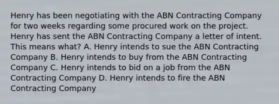 Henry has been negotiating with the ABN Contracting Company for two weeks regarding some procured work on the project. Henry has sent the ABN Contracting Company a letter of intent. This means what? A. Henry intends to sue the ABN Contracting Company B. Henry intends to buy from the ABN Contracting Company C. Henry intends to bid on a job from the ABN Contracting Company D. Henry intends to fire the ABN Contracting Company