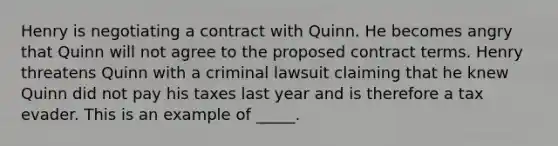 Henry is negotiating a contract with Quinn. He becomes angry that Quinn will not agree to the proposed contract terms. Henry threatens Quinn with a criminal lawsuit claiming that he knew Quinn did not pay his taxes last year and is therefore a tax evader. This is an example of _____.