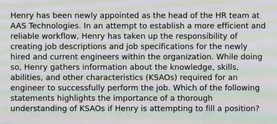 Henry has been newly appointed as the head of the HR team at AAS Technologies. In an attempt to establish a more efficient and reliable workflow, Henry has taken up the responsibility of creating job descriptions and job specifications for the newly hired and current engineers within the organization. While doing so, Henry gathers information about the knowledge, skills, abilities, and other characteristics (KSAOs) required for an engineer to successfully perform the job. Which of the following statements highlights the importance of a thorough understanding of KSAOs if Henry is attempting to fill a position?