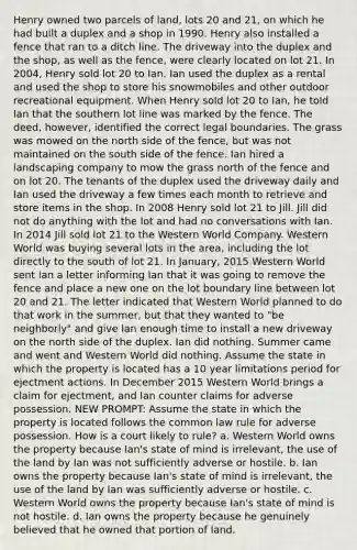 Henry owned two parcels of land, lots 20 and 21, on which he had built a duplex and a shop in 1990. Henry also installed a fence that ran to a ditch line. The driveway into the duplex and the shop, as well as the fence, were clearly located on lot 21. In 2004, Henry sold lot 20 to Ian. Ian used the duplex as a rental and used the shop to store his snowmobiles and other outdoor recreational equipment. When Henry sold lot 20 to Ian, he told Ian that the southern lot line was marked by the fence. The deed, however, identified the correct legal boundaries. The grass was mowed on the north side of the fence, but was not maintained on the south side of the fence. Ian hired a landscaping company to mow the grass north of the fence and on lot 20. The tenants of the duplex used the driveway daily and Ian used the driveway a few times each month to retrieve and store items in the shop. In 2008 Henry sold lot 21 to Jill. Jill did not do anything with the lot and had no conversations with Ian. In 2014 Jill sold lot 21 to the Western World Company. Western World was buying several lots in the area, including the lot directly to the south of lot 21. In January, 2015 Western World sent Ian a letter informing Ian that it was going to remove the fence and place a new one on the lot boundary line between lot 20 and 21. The letter indicated that Western World planned to do that work in the summer, but that they wanted to "be neighborly" and give Ian enough time to install a new driveway on the north side of the duplex. Ian did nothing. Summer came and went and Western World did nothing. Assume the state in which the property is located has a 10 year limitations period for ejectment actions. In December 2015 Western World brings a claim for ejectment, and Ian counter claims for adverse possession. NEW PROMPT: Assume the state in which the property is located follows the common law rule for adverse possession. How is a court likely to rule? a. Western World owns the property because Ian's state of mind is irrelevant, the use of the land by Ian was not sufficiently adverse or hostile. b. Ian owns the property because Ian's state of mind is irrelevant, the use of the land by Ian was sufficiently adverse or hostile. c. Western World owns the property because Ian's state of mind is not hostile. d. Ian owns the property because he genuinely believed that he owned that portion of land.