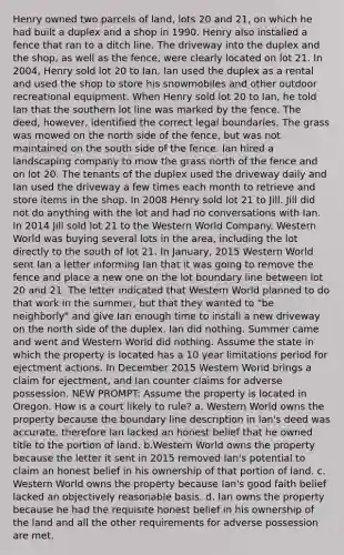 Henry owned two parcels of land, lots 20 and 21, on which he had built a duplex and a shop in 1990. Henry also installed a fence that ran to a ditch line. The driveway into the duplex and the shop, as well as the fence, were clearly located on lot 21. In 2004, Henry sold lot 20 to Ian. Ian used the duplex as a rental and used the shop to store his snowmobiles and other outdoor recreational equipment. When Henry sold lot 20 to Ian, he told Ian that the southern lot line was marked by the fence. The deed, however, identified the correct legal boundaries. The grass was mowed on the north side of the fence, but was not maintained on the south side of the fence. Ian hired a landscaping company to mow the grass north of the fence and on lot 20. The tenants of the duplex used the driveway daily and Ian used the driveway a few times each month to retrieve and store items in the shop. In 2008 Henry sold lot 21 to Jill. Jill did not do anything with the lot and had no conversations with Ian. In 2014 Jill sold lot 21 to the Western World Company. Western World was buying several lots in the area, including the lot directly to the south of lot 21. In January, 2015 Western World sent Ian a letter informing Ian that it was going to remove the fence and place a new one on the lot boundary line between lot 20 and 21. The letter indicated that Western World planned to do that work in the summer, but that they wanted to "be neighborly" and give Ian enough time to install a new driveway on the north side of the duplex. Ian did nothing. Summer came and went and Western World did nothing. Assume the state in which the property is located has a 10 year limitations period for ejectment actions. In December 2015 Western World brings a claim for ejectment, and Ian counter claims for adverse possession. NEW PROMPT: Assume the property is located in Oregon. How is a court likely to rule? a. Western World owns the property because the boundary line description in Ian's deed was accurate, therefore Ian lacked an honest belief that he owned title to the portion of land. b.Western World owns the property because the letter it sent in 2015 removed Ian's potential to claim an honest belief in his ownership of that portion of land. c. Western World owns the property because Ian's good faith belief lacked an objectively reasonable basis. d. Ian owns the property because he had the requisite honest belief in his ownership of the land and all the other requirements for adverse possession are met.