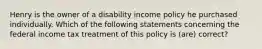 Henry is the owner of a disability income policy he purchased individually. Which of the following statements concerning the federal income tax treatment of this policy is (are) correct?