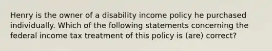 Henry is the owner of a disability income policy he purchased individually. Which of the following statements concerning the federal income tax treatment of this policy is (are) correct?