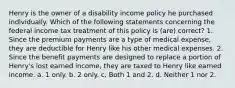 Henry is the owner of a disability income policy he purchased individually. Which of the following statements concerning the federal income tax treatment of this policy is (are) correct? 1. Since the premium payments are a type of medical expense, they are deductible for Henry like his other medical expenses. 2. Since the benefit payments are designed to replace a portion of Henry's lost earned income, they are taxed to Henry like earned income. a. 1 only. b. 2 only. c. Both 1 and 2. d. Neither 1 nor 2.