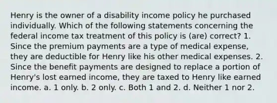 Henry is the owner of a disability income policy he purchased individually. Which of the following statements concerning the federal income tax treatment of this policy is (are) correct? 1. Since the premium payments are a type of medical expense, they are deductible for Henry like his other medical expenses. 2. Since the benefit payments are designed to replace a portion of Henry's lost earned income, they are taxed to Henry like earned income. a. 1 only. b. 2 only. c. Both 1 and 2. d. Neither 1 nor 2.