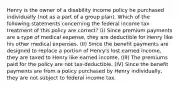 Henry is the owner of a disability income policy he purchased individually (not as a part of a group plan). Which of the following statements concerning the federal income tax treatment of this policy are correct? (I) Since premium payments are a type of medical expense, they are deductible for Henry like his other medical expenses. (II) Since the benefit payments are designed to replace a portion of Henry's lost earned income, they are taxed to Henry like earned income. (III) The premiums paid for the policy are not tax-deductible. (IV) Since the benefit payments are from a policy purchased by Henry individually, they are not subject to federal income tax.