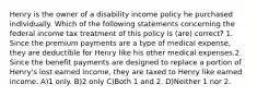 Henry is the owner of a disability income policy he purchased individually. Which of the following statements concerning the federal income tax treatment of this policy is (are) correct? 1. Since the premium payments are a type of medical expense, they are deductible for Henry like his other medical expenses.2. Since the benefit payments are designed to replace a portion of Henry's lost earned income, they are taxed to Henry like earned income. A)1 only. B)2 only C)Both 1 and 2. D)Neither 1 nor 2.