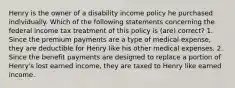 Henry is the owner of a disability income policy he purchased individually. Which of the following statements concerning the federal income tax treatment of this policy is (are) correct? 1. Since the premium payments are a type of medical expense, they are deductible for Henry like his other medical expenses. 2. Since the benefit payments are designed to replace a portion of Henry's lost earned income, they are taxed to Henry like earned income.