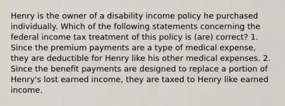 Henry is the owner of a disability income policy he purchased individually. Which of the following statements concerning the federal income tax treatment of this policy is (are) correct? 1. Since the premium payments are a type of medical expense, they are deductible for Henry like his other medical expenses. 2. Since the benefit payments are designed to replace a portion of Henry's lost earned income, they are taxed to Henry like earned income.