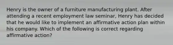 Henry is the owner of a furniture manufacturing plant. After attending a recent employment law seminar, Henry has decided that he would like to implement an affirmative action plan within his company. Which of the following is correct regarding affirmative action?