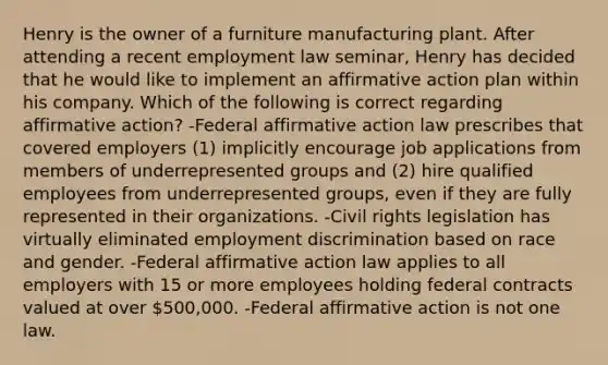 Henry is the owner of a furniture manufacturing plant. After attending a recent employment law seminar, Henry has decided that he would like to implement an <a href='https://www.questionai.com/knowledge/k15TsidlpG-affirmative-action' class='anchor-knowledge'>affirmative action</a> plan within his company. Which of the following is correct regarding affirmative action? -Federal affirmative action law prescribes that covered employers (1) implicitly encourage job applications from members of underrepresented groups and (2) hire qualified employees from underrepresented groups, even if they are fully represented in their organizations. -Civil rights legislation has virtually eliminated <a href='https://www.questionai.com/knowledge/kmPZK5L6Mm-employment-discrimination' class='anchor-knowledge'>employment discrimination</a> based on race and gender. -Federal affirmative action law applies to all employers with 15 or more employees holding federal contracts valued at over 500,000. -Federal affirmative action is not one law.