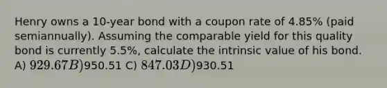 Henry owns a 10-year bond with a coupon rate of 4.85% (paid semiannually). Assuming the comparable yield for this quality bond is currently 5.5%, calculate the intrinsic value of his bond. A) 929.67 B)950.51 C) 847.03 D)930.51