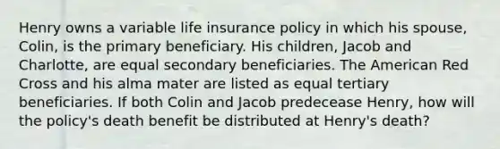 Henry owns a variable life insurance policy in which his spouse, Colin, is the primary beneficiary. His children, Jacob and Charlotte, are equal secondary beneficiaries. The American Red Cross and his alma mater are listed as equal tertiary beneficiaries. If both Colin and Jacob predecease Henry, how will the policy's death benefit be distributed at Henry's death?