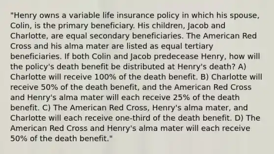 "Henry owns a variable life insurance policy in which his spouse, Colin, is the primary beneficiary. His children, Jacob and Charlotte, are equal secondary beneficiaries. The American Red Cross and his alma mater are listed as equal tertiary beneficiaries. If both Colin and Jacob predecease Henry, how will the policy's death benefit be distributed at Henry's death? A) Charlotte will receive 100% of the death benefit. B) Charlotte will receive 50% of the death benefit, and the American Red Cross and Henry's alma mater will each receive 25% of the death benefit. C) The American Red Cross, Henry's alma mater, and Charlotte will each receive one-third of the death benefit. D) The American Red Cross and Henry's alma mater will each receive 50% of the death benefit."