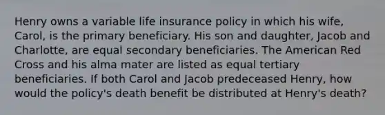 Henry owns a variable life insurance policy in which his wife, Carol, is the primary beneficiary. His son and daughter, Jacob and Charlotte, are equal secondary beneficiaries. The American Red Cross and his alma mater are listed as equal tertiary beneficiaries. If both Carol and Jacob predeceased Henry, how would the policy's death benefit be distributed at Henry's death?