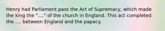 Henry had Parliament pass the Act of Supremacy, which made the king the "...." of the church in England. This act completed the .... between England and the papacy.