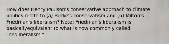 How does Henry Paulson's conservative approach to climate politics relate to (a) Burke's conservatism and (b) Milton's Friedman's liberalism? Note: Friedman's liberalism is basicallyequivalent to what is now commonly called "neoliberalism."