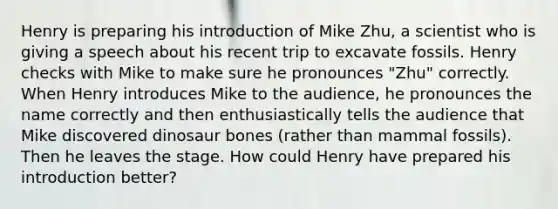 Henry is preparing his introduction of Mike Zhu, a scientist who is giving a speech about his recent trip to excavate fossils. Henry checks with Mike to make sure he pronounces "Zhu" correctly. When Henry introduces Mike to the audience, he pronounces the name correctly and then enthusiastically tells the audience that Mike discovered dinosaur bones (rather than mammal fossils). Then he leaves the stage. How could Henry have prepared his introduction better?