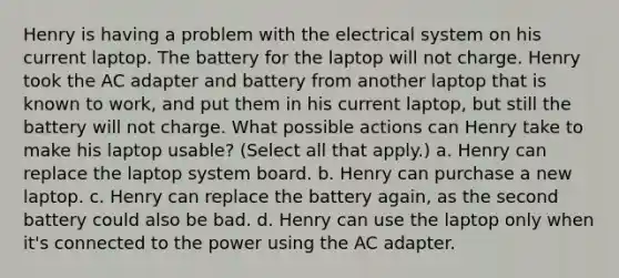 Henry is having a problem with the electrical system on his current laptop. The battery for the laptop will not charge. Henry took the AC adapter and battery from another laptop that is known to work, and put them in his current laptop, but still the battery will not charge. What possible actions can Henry take to make his laptop usable? (Select all that apply.) a. Henry can replace the laptop system board. b. Henry can purchase a new laptop. c. Henry can replace the battery again, as the second battery could also be bad. d. Henry can use the laptop only when it's connected to the power using the AC adapter.