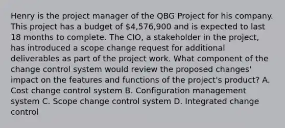 Henry is the project manager of the QBG Project for his company. This project has a budget of 4,576,900 and is expected to last 18 months to complete. The CIO, a stakeholder in the project, has introduced a scope change request for additional deliverables as part of the project work. What component of the change control system would review the proposed changes' impact on the features and functions of the project's product? A. Cost change control system B. Configuration management system C. Scope change control system D. Integrated change control