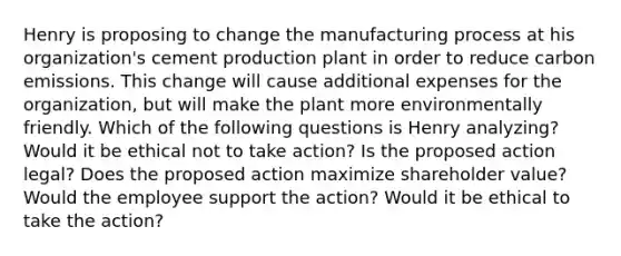 Henry is proposing to change the manufacturing process at his organization's cement production plant in order to reduce carbon emissions. This change will cause additional expenses for the organization, but will make the plant more environmentally friendly. Which of the following questions is Henry analyzing? Would it be ethical not to take action? Is the proposed action legal? Does the proposed action maximize shareholder value? Would the employee support the action? Would it be ethical to take the action?