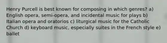 Henry Purcell is best known for composing in which genres? a) English opera, semi-opera, and incidental music for plays b) Italian opera and oratorios c) liturgical music for the Catholic Church d) keyboard music, especially suites in the French style e) ballet