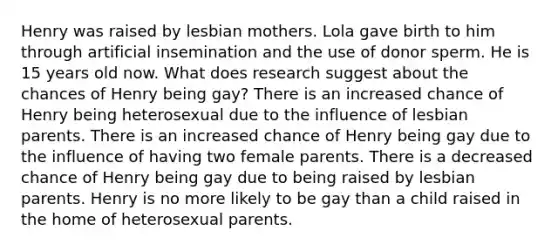 Henry was raised by lesbian mothers. Lola gave birth to him through artificial insemination and the use of donor sperm. He is 15 years old now. What does research suggest about the chances of Henry being gay? There is an increased chance of Henry being heterosexual due to the influence of lesbian parents. There is an increased chance of Henry being gay due to the influence of having two female parents. There is a decreased chance of Henry being gay due to being raised by lesbian parents. Henry is no more likely to be gay than a child raised in the home of heterosexual parents.