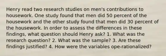 Henry read two research studies on men's contributions to housework. One study found that men did 50 percent of the housework and the other study found that men did 30 percent of the housework. In order to assess the differences in these findings, what question should Henry ask? 1. What was the research question? 2. What was the sample? 3. Are these findings justified? 4. How were the variables ope-rationalized?