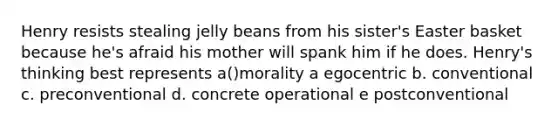 Henry resists stealing jelly beans from his sister's Easter basket because he's afraid his mother will spank him if he does. Henry's thinking best represents a()morality a egocentric b. conventional c. preconventional d. concrete operational e postconventional