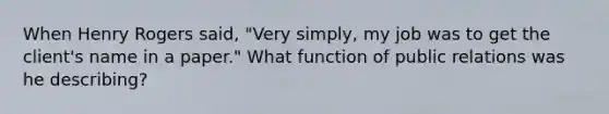 When Henry Rogers said, "Very simply, my job was to get the client's name in a paper." What function of public relations was he describing?