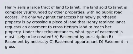 Henry sells a large tract of land to Janet. The land sold to Janet is completelysurrounded by other properties, with no public road access. The only way Janet canaccess her newly purchased property is by crossing a piece of land that Henry retained.Janet requests an easement to cross Henry's land to reach her property. Under thesecircumstances, what type of easement is most likely to be created? A) Easement by prescription B) Easement by necessity C) Easement appurtenant D) Easement in gross