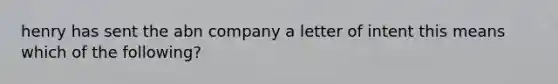 henry has sent the abn company a letter of intent this means which of the following?