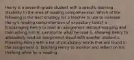 Henry is a seventh-grade student with a specific learning disability in the area of reading comprehension. Which of the following is the best strategy for a teacher to use to increase Henry's reading comprehension of expository texts? a. Encouraging Henry to read an assignment without stopping and then asking him to summarize what he read b. Allowing Henry to alternately read an assignment aloud with another student c. Providing Henry with a list of vocabulary words that are found in the assignment d. Teaching Henry to monitor and reflect on his thinking while he is reading