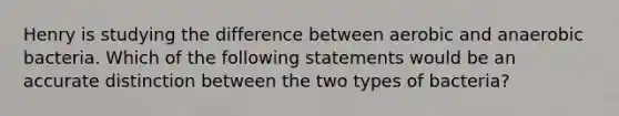 Henry is studying the difference between aerobic and anaerobic bacteria. Which of the following statements would be an accurate distinction between the two types of​ bacteria?