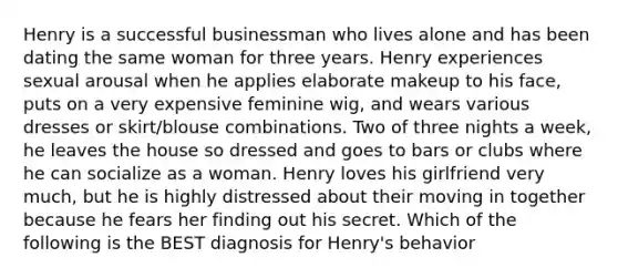 Henry is a successful businessman who lives alone and has been dating the same woman for three years. Henry experiences sexual arousal when he applies elaborate makeup to his face, puts on a very expensive feminine wig, and wears various dresses or skirt/blouse combinations. Two of three nights a week, he leaves the house so dressed and goes to bars or clubs where he can socialize as a woman. Henry loves his girlfriend very much, but he is highly distressed about their moving in together because he fears her finding out his secret. Which of the following is the BEST diagnosis for Henry's behavior