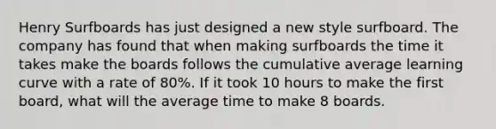 Henry Surfboards has just designed a new style surfboard. The company has found that when making surfboards the time it takes make the boards follows the cumulative average learning curve with a rate of 80%. If it took 10 hours to make the first board, what will the average time to make 8 boards.