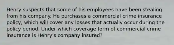 Henry suspects that some of his employees have been stealing from his company. He purchases a commercial crime insurance policy, which will cover any losses that actually occur during the policy period. Under which coverage form of commercial crime insurance is Henry's company insured?