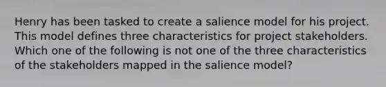 Henry has been tasked to create a salience model for his project. This model defines three characteristics for project stakeholders. Which one of the following is not one of the three characteristics of the stakeholders mapped in the salience model?